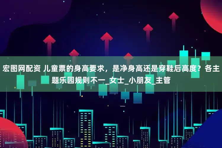 宏图网配资 儿童票的身高要求，是净身高还是穿鞋后高度？各主题乐园规则不一_女士_小朋友_主管