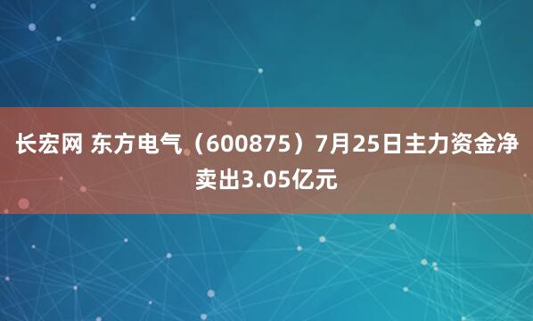 长宏网 东方电气（600875）7月25日主力资金净卖出3.05亿元