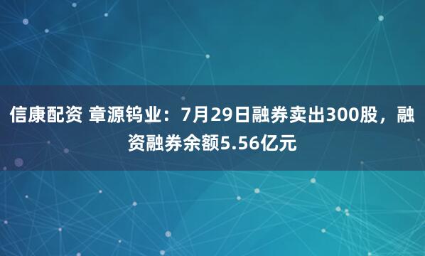 信康配资 章源钨业：7月29日融券卖出300股，融资融券余额5.56亿元