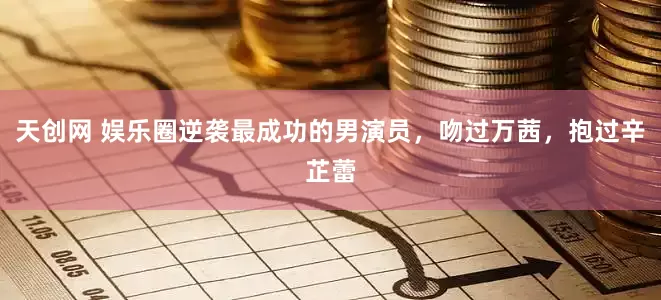 天创网 娱乐圈逆袭最成功的男演员，吻过万茜，抱过辛芷蕾