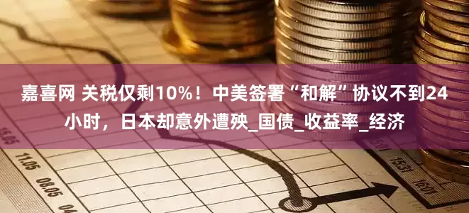 嘉喜网 关税仅剩10%！中美签署“和解”协议不到24小时，日本却意外遭殃_国债_收益率_经济