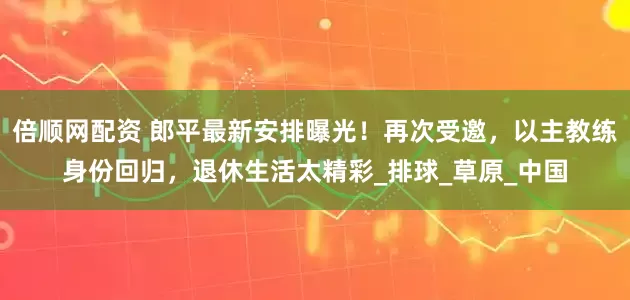 倍顺网配资 郎平最新安排曝光！再次受邀，以主教练身份回归，退休生活太精彩_排球_草原_中国