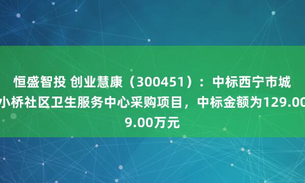 恒盛智投 创业慧康（300451）：中标西宁市城北区小桥社区卫生服务中心采购项目，中标金额为129.00万元