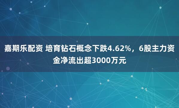 嘉期乐配资 培育钻石概念下跌4.62%，6股主力资金净流出超3000万元