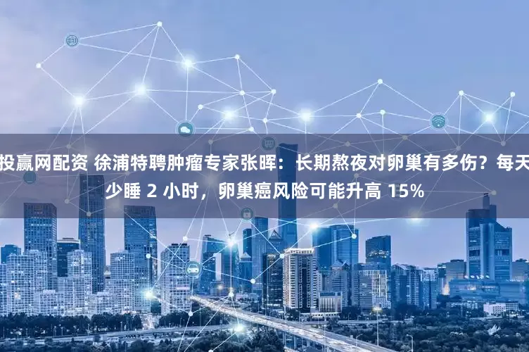 投赢网配资 徐浦特聘肿瘤专家张晖：长期熬夜对卵巢有多伤？每天少睡 2 小时，卵巢癌风险可能升高 15%
