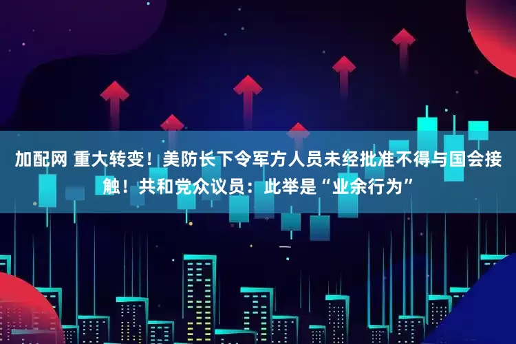 加配网 重大转变！美防长下令军方人员未经批准不得与国会接触！共和党众议员：此举是“业余行为”