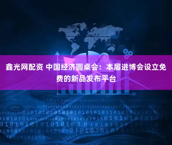 鑫光网配资 中国经济圆桌会：本届进博会设立免费的新品发布平台