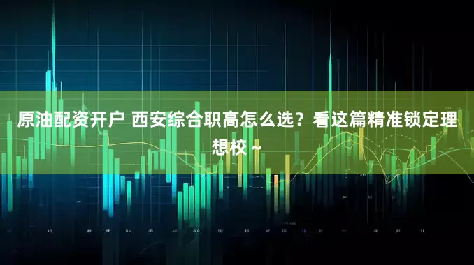 原油配资开户 西安综合职高怎么选？看这篇精准锁定理想校～