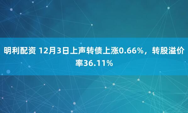明利配资 12月3日上声转债上涨0.66%，转股溢价率36.11%