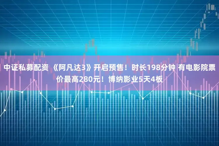 中证私募配资 《阿凡达3》开启预售！时长198分钟 有电影院票价最高280元！博纳影业5天4板