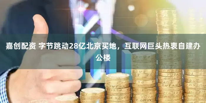 嘉创配资 字节跳动28亿北京买地，互联网巨头热衷自建办公楼